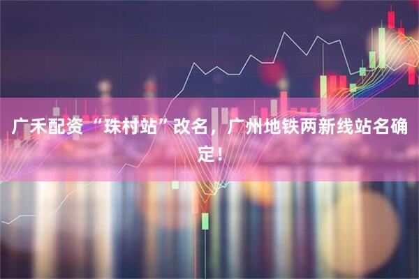 广禾配资 “珠村站”改名，广州地铁两新线站名确定！