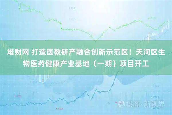 堆财网 打造医教研产融合创新示范区！天河区生物医药健康产业基地（一期）项目开工