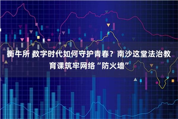 衡牛所 数字时代如何守护青春？南沙这堂法治教育课筑牢网络“防火墙”