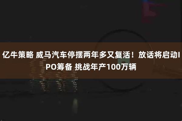 亿牛策略 威马汽车停摆两年多又复活！放话将启动IPO筹备 挑战年产100万辆