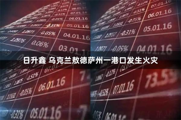 日升鑫 乌克兰敖德萨州一港口发生火灾