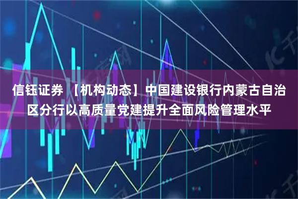 信钰证券 【机构动态】中国建设银行内蒙古自治区分行以高质量党建提升全面风险管理水平
