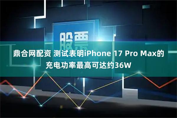 鼎合网配资 测试表明iPhone 17 Pro Max的充电功率最高可达约36W