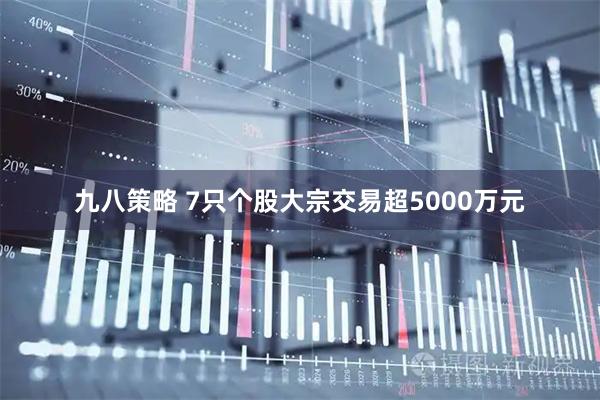 九八策略 7只个股大宗交易超5000万元