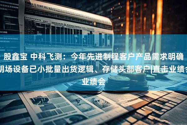 股鑫宝 中科飞测：今年先进制程客户产品需求明确 明场设备已小批量出货逻辑、存储头部客户|直击业绩会