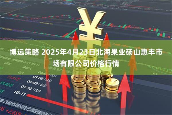 博远策略 2025年4月23日北海果业砀山惠丰市场有限公司价格行情