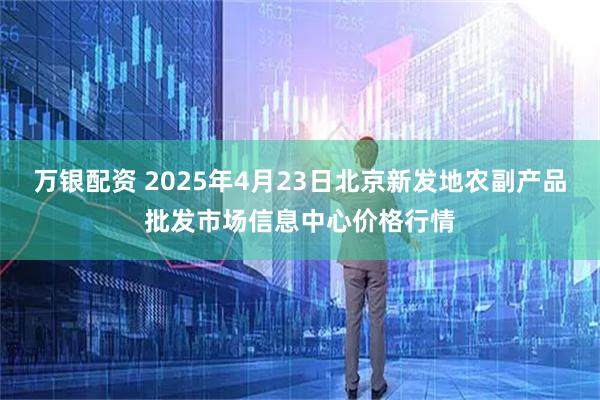 万银配资 2025年4月23日北京新发地农副产品批发市场信息中心价格行情