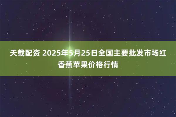 天载配资 2025年5月25日全国主要批发市场红香蕉苹果价格行情
