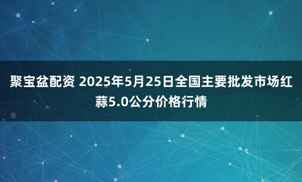 聚宝盆配资 2025年5月25日全国主要批发市场红蒜5.0公分价格行情