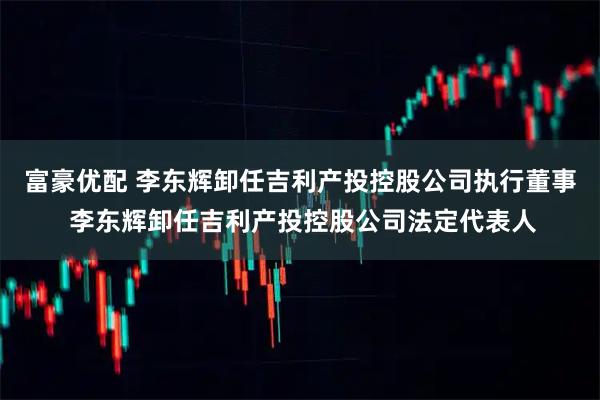 富豪优配 李东辉卸任吉利产投控股公司执行董事 李东辉卸任吉利产投控股公司法定代表人