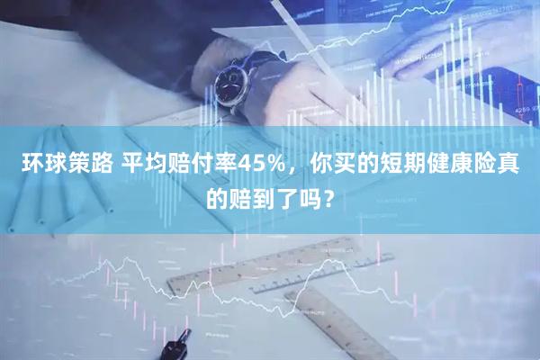 环球策路 平均赔付率45%，你买的短期健康险真的赔到了吗？