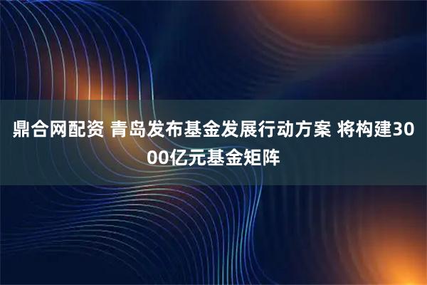 鼎合网配资 青岛发布基金发展行动方案 将构建3000亿元基金矩阵