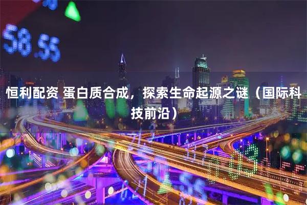 恒利配资 蛋白质合成，探索生命起源之谜（国际科技前沿）