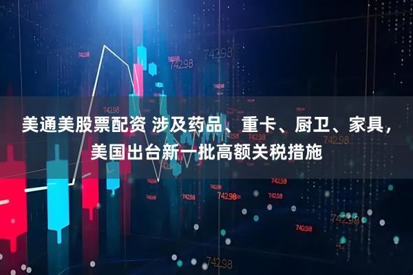 美通美股票配资 涉及药品、重卡、厨卫、家具，美国出台新一批高额关税措施