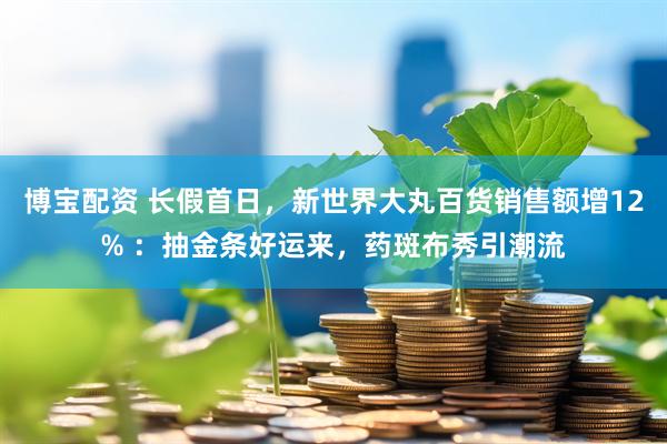 博宝配资 长假首日，新世界大丸百货销售额增12% ：抽金条好运来，药斑布秀引潮流