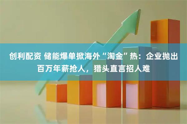 创利配资 储能爆单掀海外“淘金”热：企业抛出百万年薪抢人，猎头直言招人难
