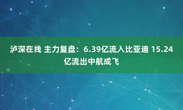 泸深在线 主力复盘：6.39亿流入比亚迪 15.24亿流出中航成飞