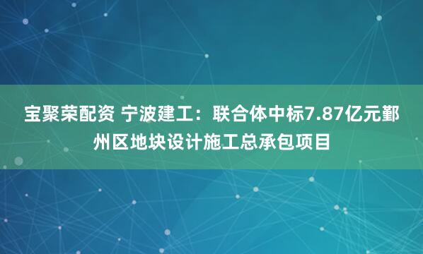 宝聚荣配资 宁波建工：联合体中标7.87亿元鄞州区地块设计施工总承包项目