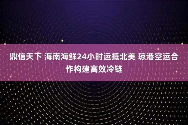 鼎信天下 海南海鲜24小时运抵北美 琼港空运合作构建高效冷链