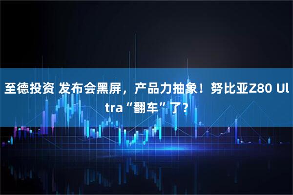 至德投资 发布会黑屏，产品力抽象！努比亚Z80 Ultra“翻车”了？
