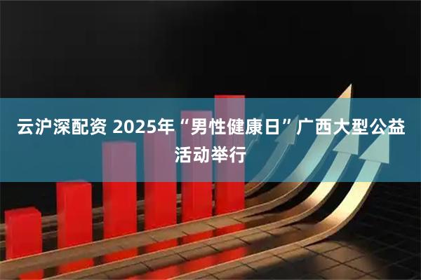 云沪深配资 2025年“男性健康日”广西大型公益活动举行