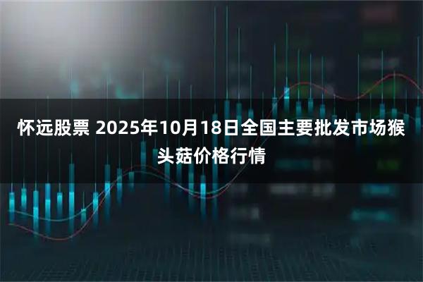 怀远股票 2025年10月18日全国主要批发市场猴头菇价格行情