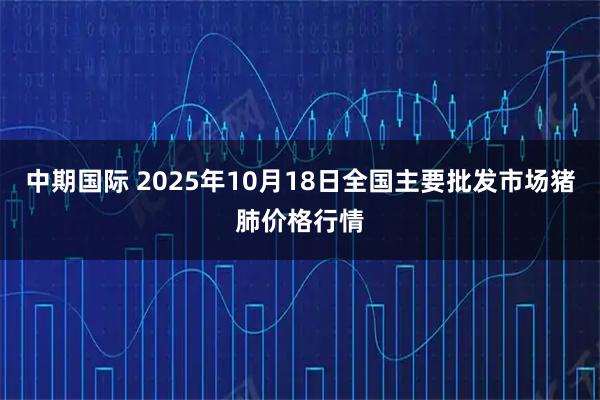 中期国际 2025年10月18日全国主要批发市场猪肺价格行情