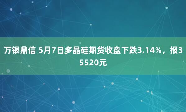 万银鼎信 5月7日多晶硅期货收盘下跌3.14%，报35520元