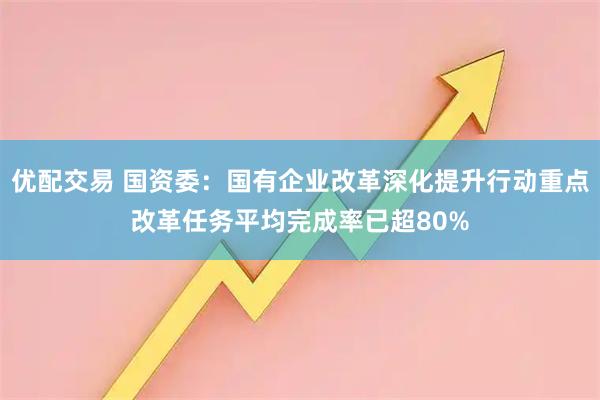 优配交易 国资委：国有企业改革深化提升行动重点改革任务平均完成率已超80%