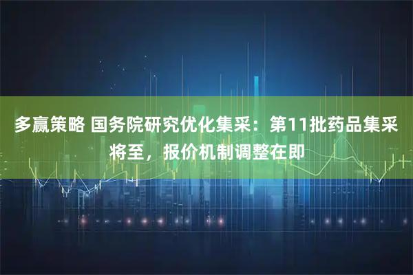 多赢策略 国务院研究优化集采：第11批药品集采将至，报价机制调整在即