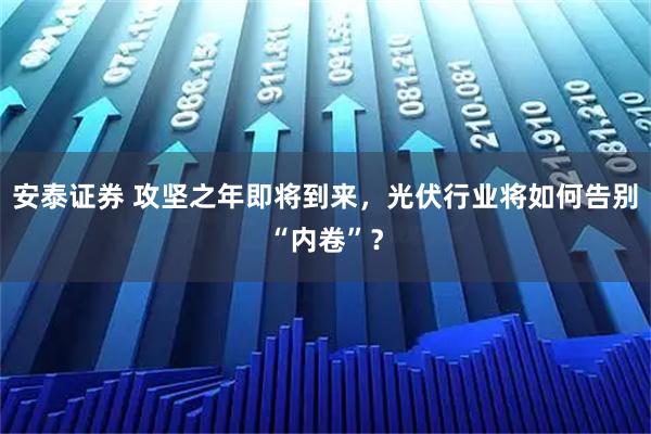 安泰证券 攻坚之年即将到来，光伏行业将如何告别“内卷”？