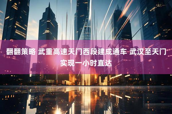 翻翻策略 武重高速天门西段建成通车 武汉至天门实现一小时直达