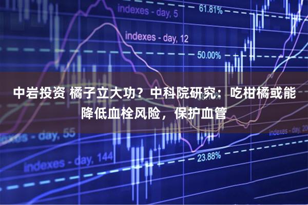 中岩投资 橘子立大功？中科院研究：吃柑橘或能降低血栓风险，保护血管