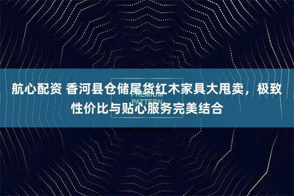 航心配资 香河县仓储尾货红木家具大甩卖，极致性价比与贴心服务完美结合