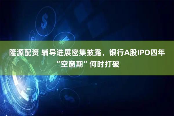 隆源配资 辅导进展密集披露，银行A股IPO四年“空窗期”何时打破