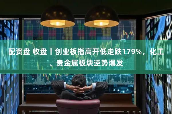配资盘 收盘丨创业板指高开低走跌179%，化工、贵金属板块逆势爆发