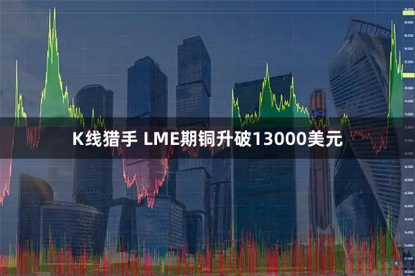 K线猎手 LME期铜升破13000美元