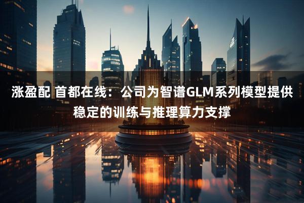 涨盈配 首都在线：公司为智谱GLM系列模型提供稳定的训练与推理算力支撑