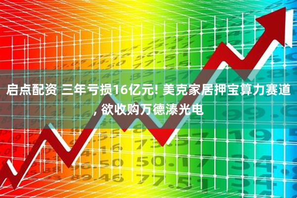 启点配资 三年亏损16亿元! 美克家居押宝算力赛道, 欲收购万德溙光电