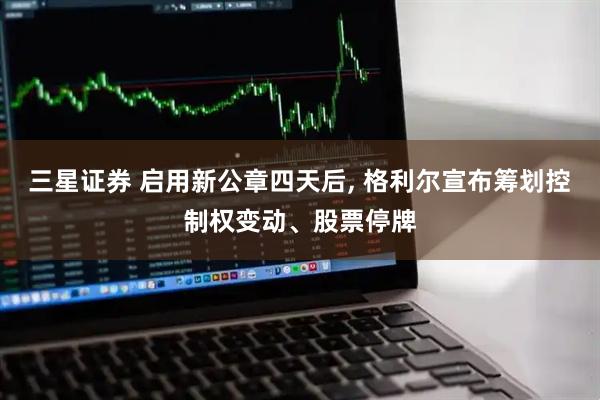 三星证券 启用新公章四天后, 格利尔宣布筹划控制权变动、股票停牌