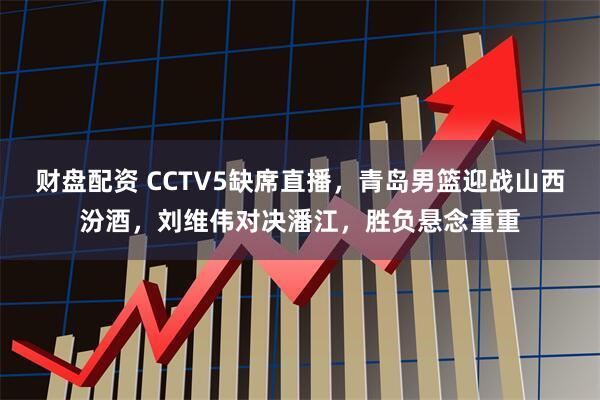 财盘配资 CCTV5缺席直播，青岛男篮迎战山西汾酒，刘维伟对决潘江，胜负悬念重重