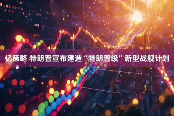 亿策略 特朗普宣布建造“特朗普级”新型战舰计划