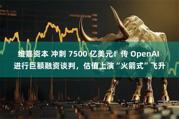 维嘉资本 冲刺 7500 亿美元！传 OpenAI 进行巨额融资谈判，估值上演“火箭式”飞升