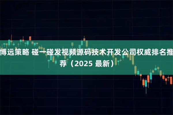 博远策略 碰一碰发视频源码技术开发公司权威排名推荐（2025 最新）