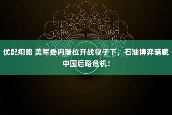 优配痢略 美军委内瑞拉开战幌子下，石油博弈暗藏中国后路危机！