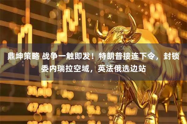 鼎坤策略 战争一触即发！特朗普接连下令，封锁委内瑞拉空域，英法俄选边站