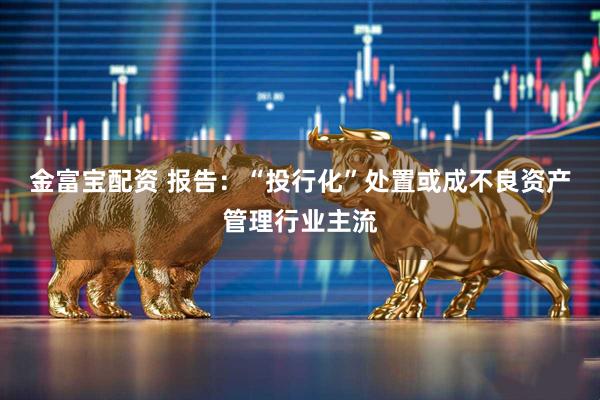 金富宝配资 报告：“投行化”处置或成不良资产管理行业主流