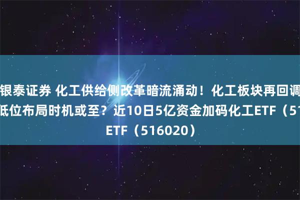 银泰证券 化工供给侧改革暗流涌动！化工板块再回调，阶段低位布局时机或至？近10日5亿资金加码化工ETF（516020）
