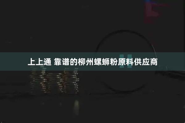 上上通 靠谱的柳州螺蛳粉原料供应商