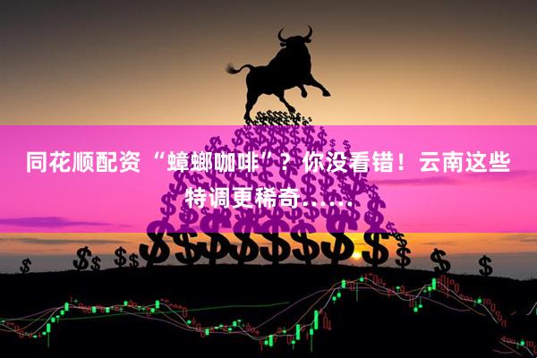 同花顺配资 “蟑螂咖啡”？你没看错！云南这些特调更稀奇……